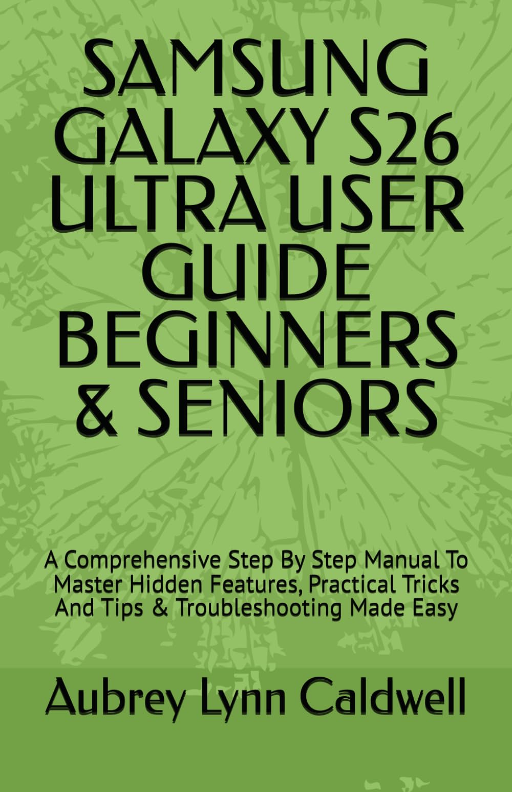 SAMSUNG GALAXY S26 ULTRA USER GUIDE BEGINNERS & SENIORS: A Comprehensive Step By Step Manual To Master Hidden Features, Practical Tricks And Tips & Troubleshooting Made Easy