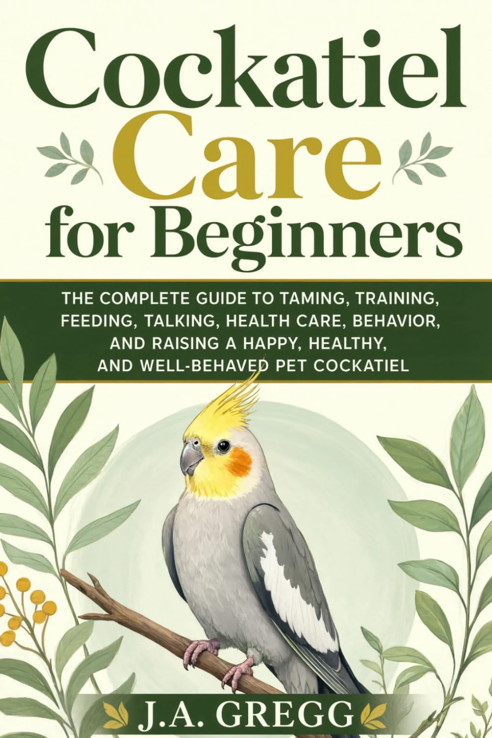 Cockatiel Care for Beginners: The Complete Guide to Taming, Training, Feeding, Talking, Health Care, Behavior, and Raising a Happy, Healthy, and Well-Behaved Pet Cockatiel