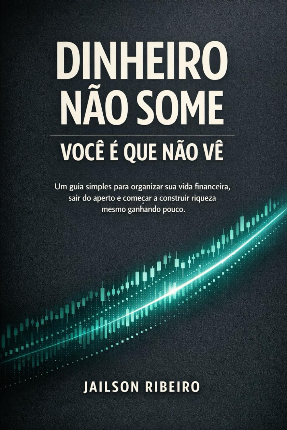 Dinheiro não some, você é que não vê: Um guia simples para organizar sua vida financeira, sair do aperto e começar a construir riqueza, mesmo ganhando pouco