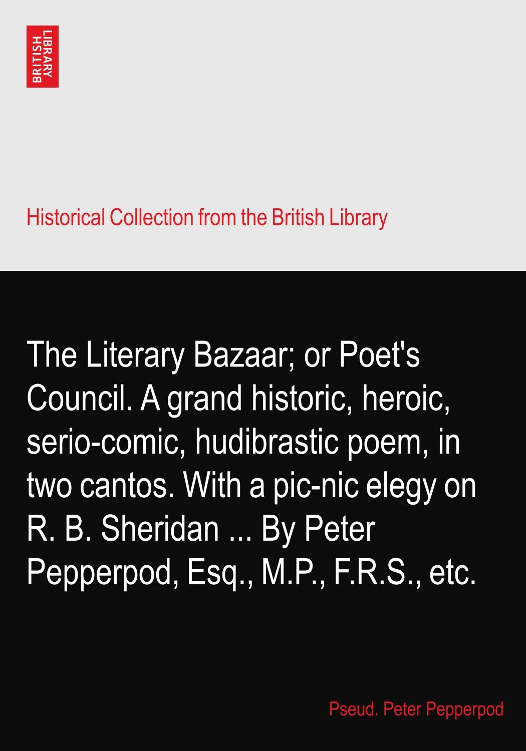 The Literary Bazaar; or Poet's Council. A grand historic, heroic, serio-comic, hudibrastic poem, in two cantos. With a pic-nic elegy on R. B. Sheridan ... By Peter Pepperpod, Esq., M.P., F.R.S., etc.