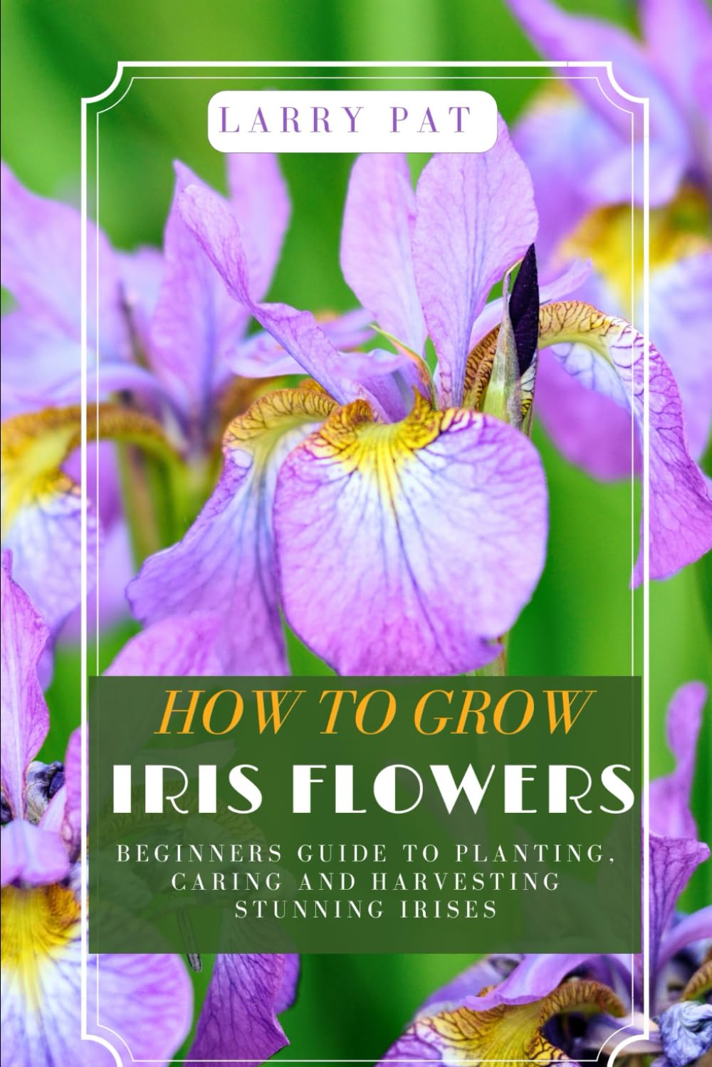 How to Grow Iris Flowers: A Complete Beginners Guide to Planting, Caring, and Harvesting Stunning Irises - 79 Pages, by Larry Pat