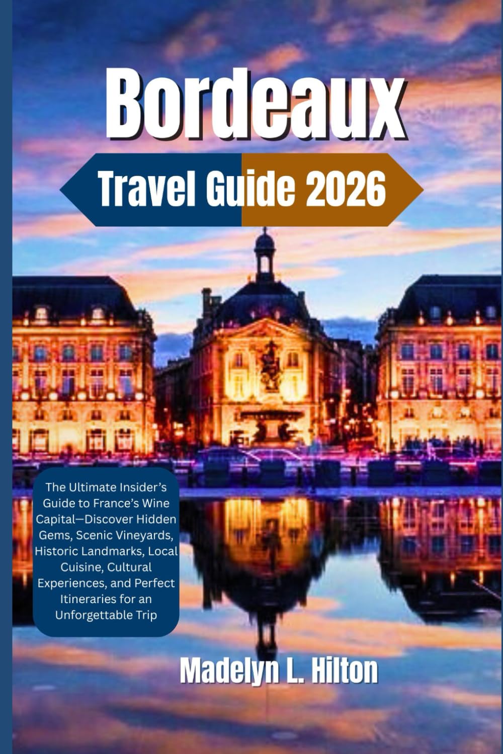 BORDEAUX TRAVEL GUIDE 2026: The Ultimate Insider’s Guide to France’s Wine Capital—Discover Hidden Gems, Scenic Vineyards, Historic Landmarks, Local Cuisine, Cultural Experiences, and Perfect Itinerari