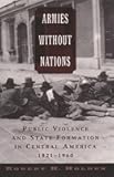 Armies without Nations: Public Violence and State Formation in Central America, 1821-1960