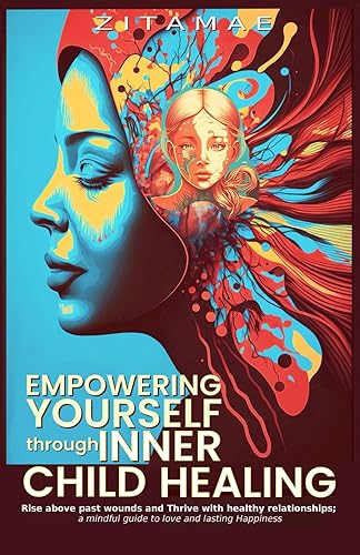 Empowering Yourself Through Inner Child Healing: Rise Above Past Wounds and Thrive With Healthy Relationships; A Mindful Guide to Love and Lasting Happiness
