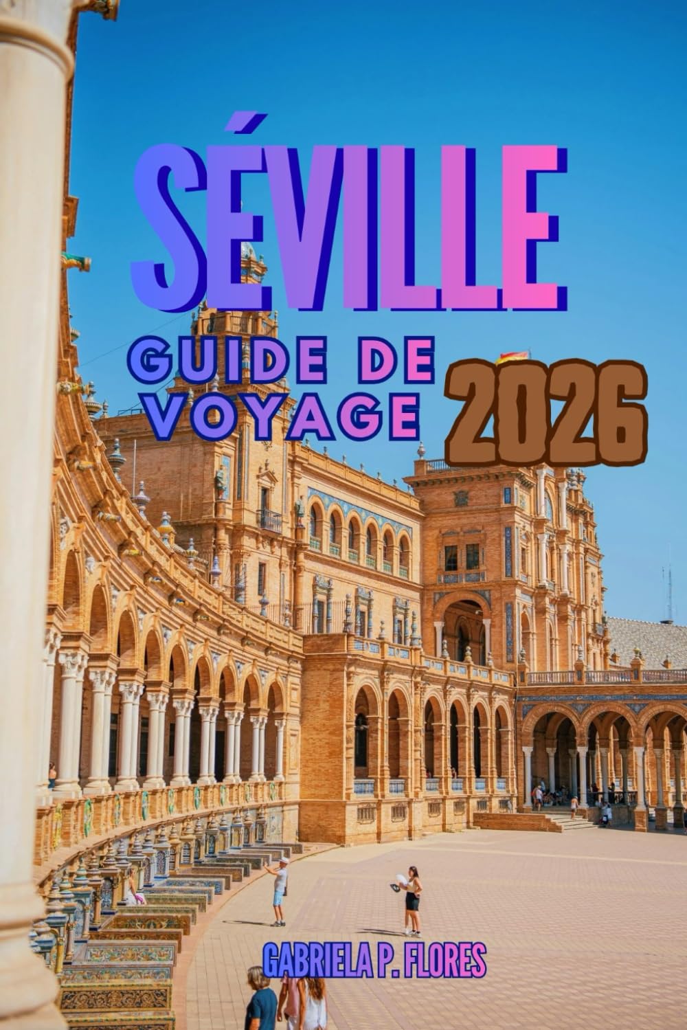 SÉVILLE GUIDE DE VOYAGE 2026: Un compagnon de voyage dans le sud de l'Espagne, vous guidant à travers l'âme de l'Andalousie grâce à des informations ... des conseils pratiques et des itinéraires