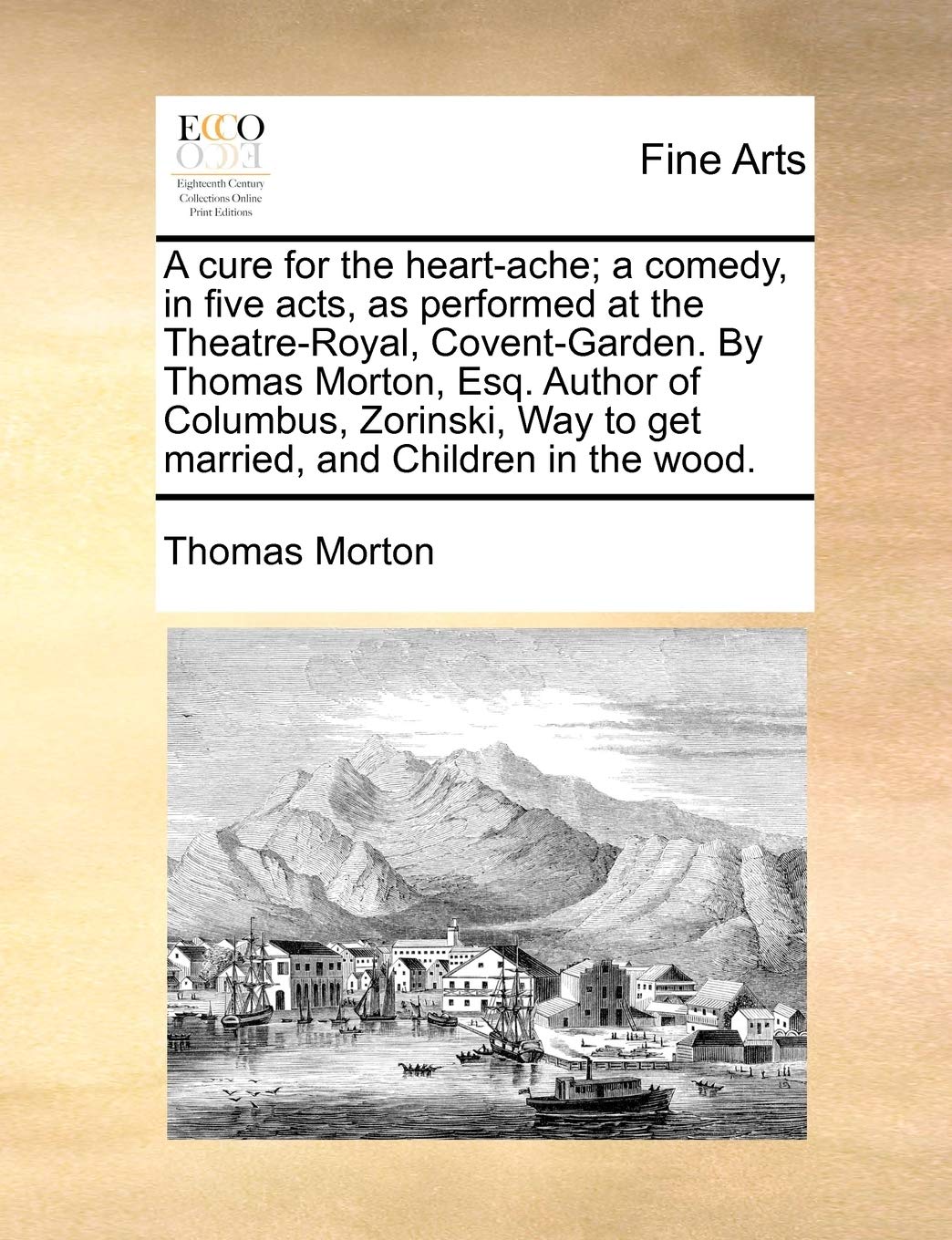 A Cure for the Heart-Ache; A Comedy, in Five Acts, as Performed at the Theatre-Royal, Covent-Garden. by Thomas Morton, Esq. Author of Columbus, Zorinski, Way to Get Married, and Children in the Wood.