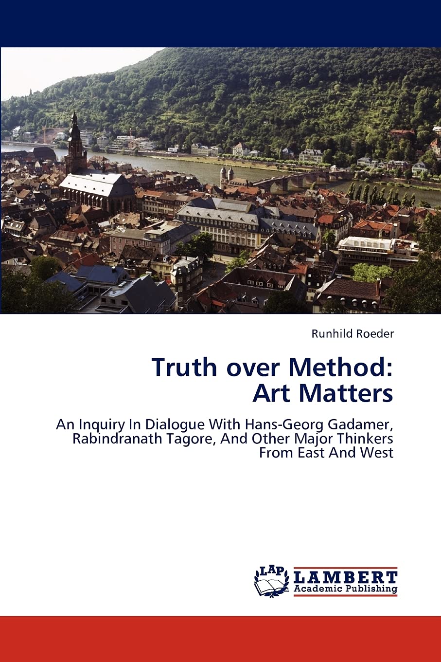 Truth over Method: Art Matters: An Inquiry In Dialogue With Hans-Georg Gadamer, Rabindranath Tagore, And Other Major Thinkers From East And West