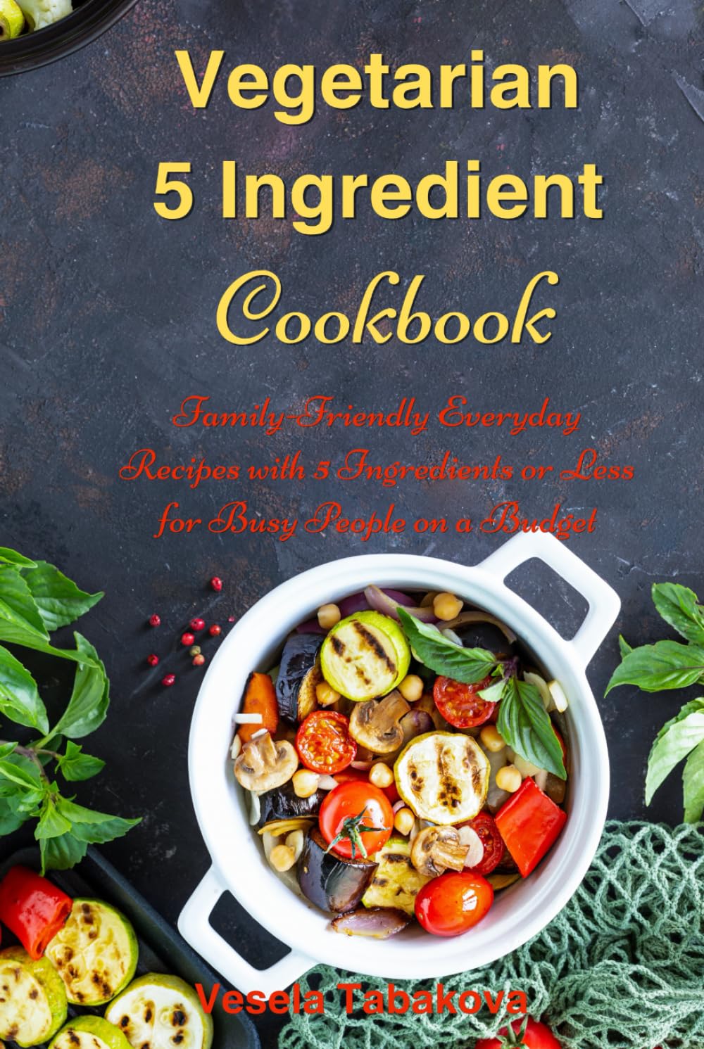Vegetarian 5 Ingredient Cookbook: Simple Everyday Recipes with 5 Ingredients or Less for Busy People on a Budget: Fuss-Free Breakfast, Lunch and Dinner Recipes You Can Make in Minutes!
