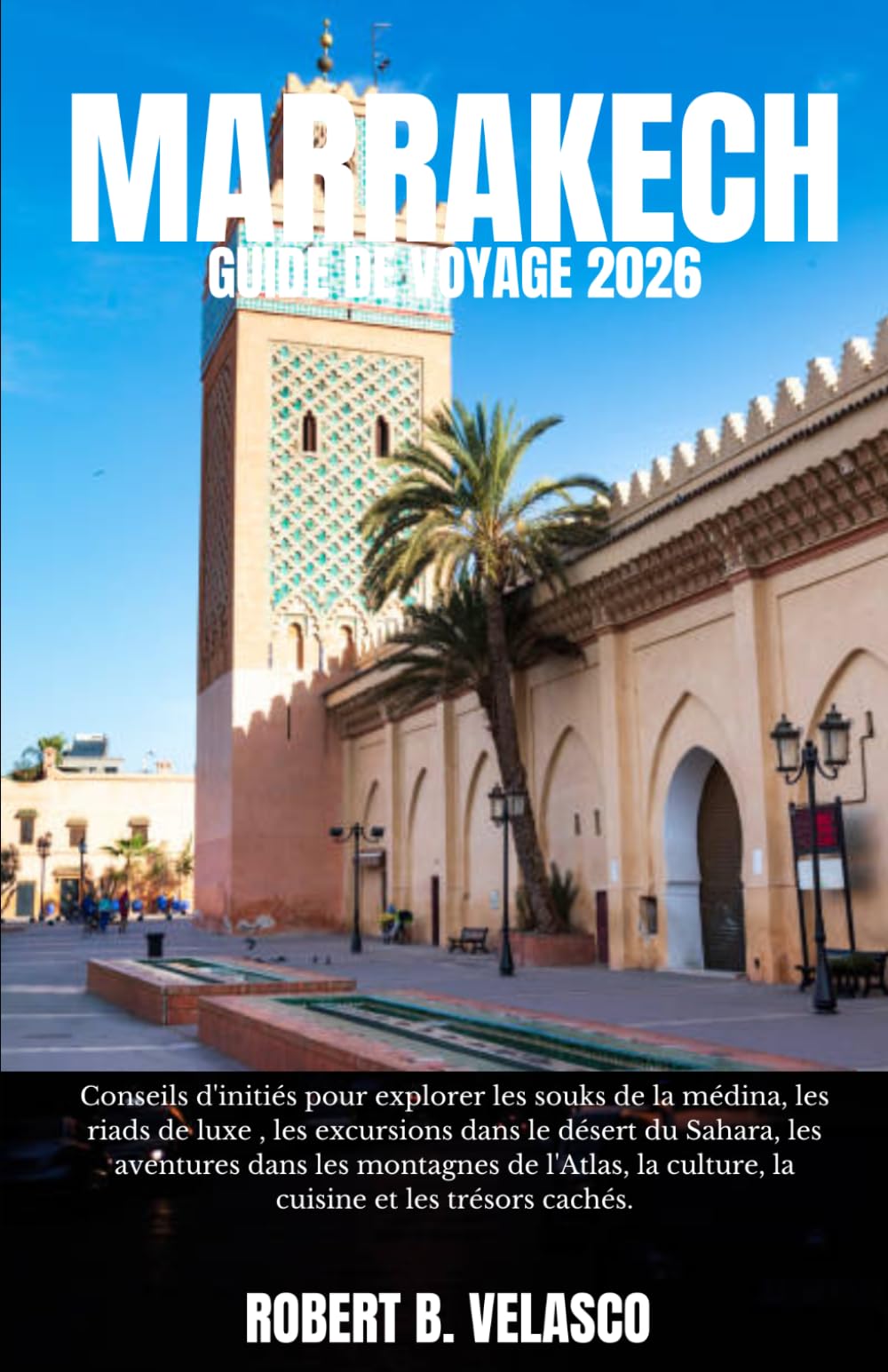 MARRAKECH GUIDE DE VOYAGE 2026: Conseils d'initiés pour explorer les souks de la médina, les riads de luxe , les excursions dans le désert du Sahara, ... la culture, la cuisine et les trésors cachés.