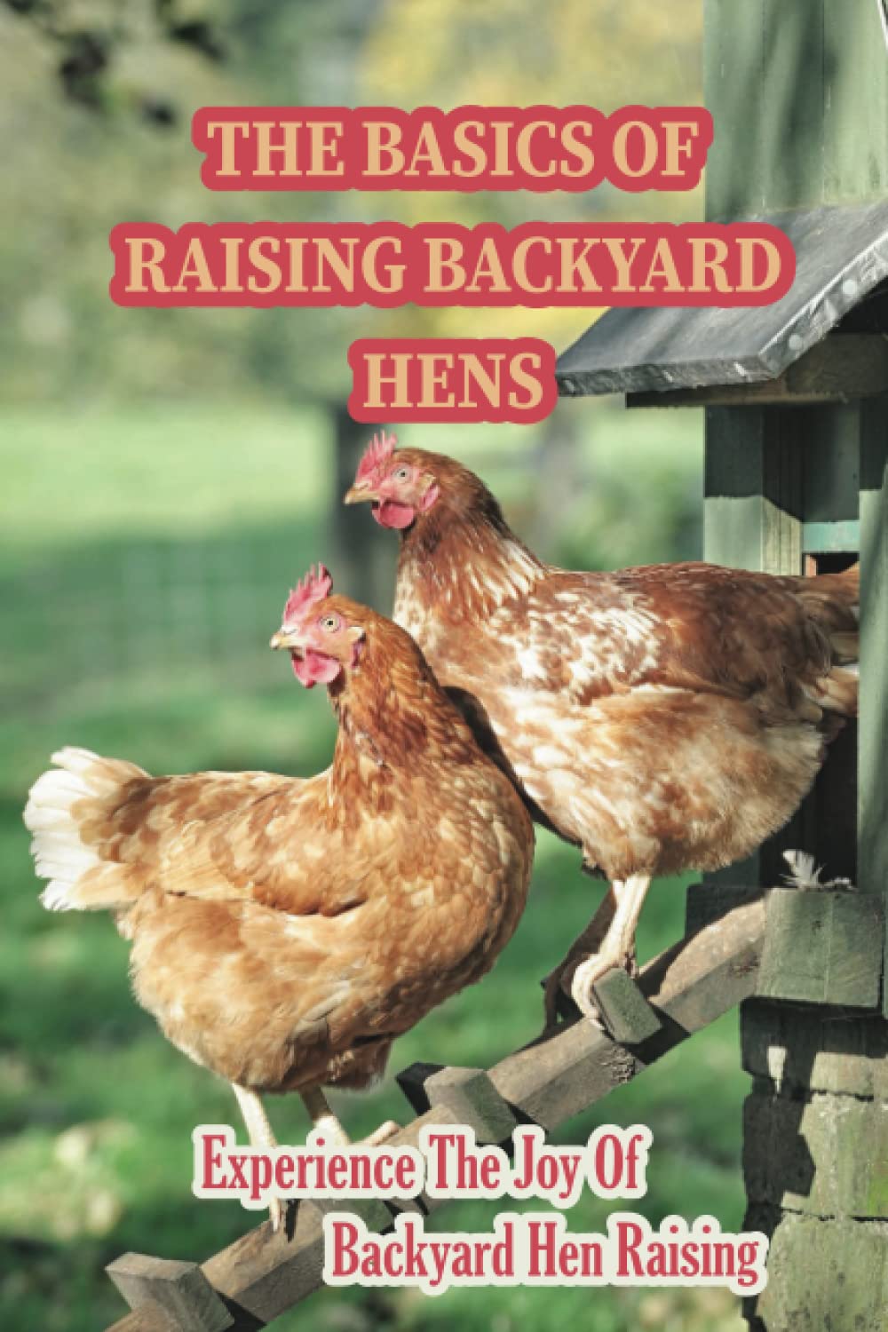 The Basics Of Raising Backyard Hens: Experience The Joy Of Backyard Hen Raising