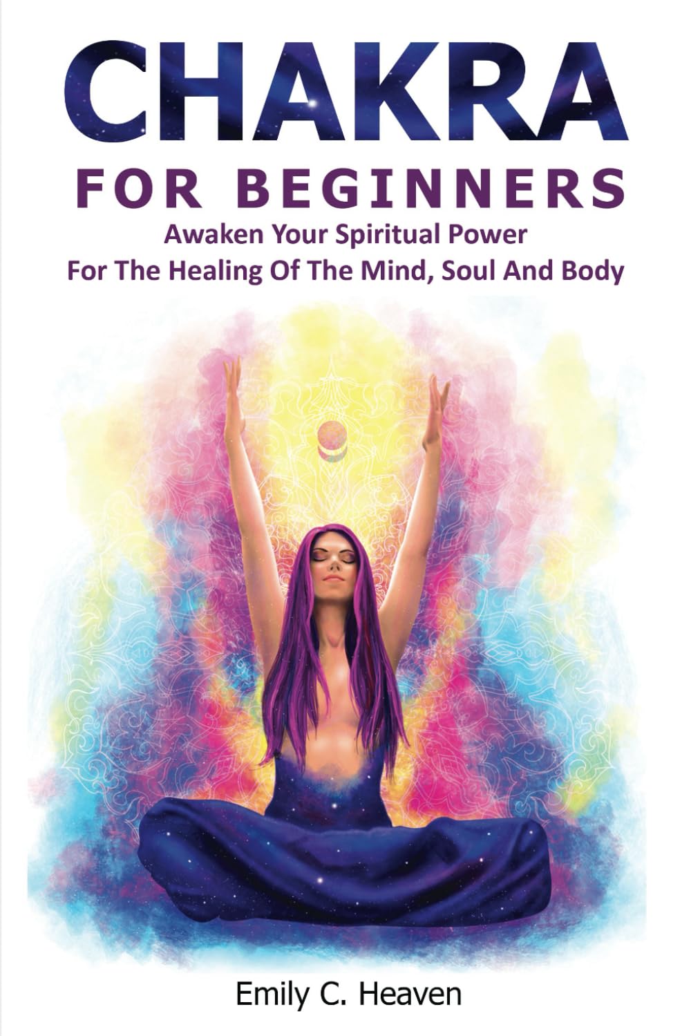 CHAKRA FOR BEGINNERS: A Complete Guide To Chakra Healing - Awaken Your Spiritual Power For The Healing Of The Mind, Soul And Body.