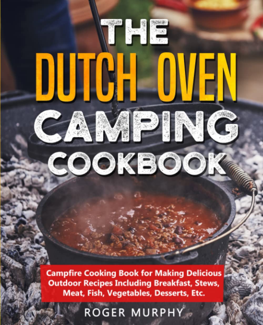 The Dutch Oven Camping Cookbook: Campfire Cooking Book for Making Delicious Outdoor Recipes Including Breakfast, Stews, Meat, Fish, Vegetables, Desserts, Etc.