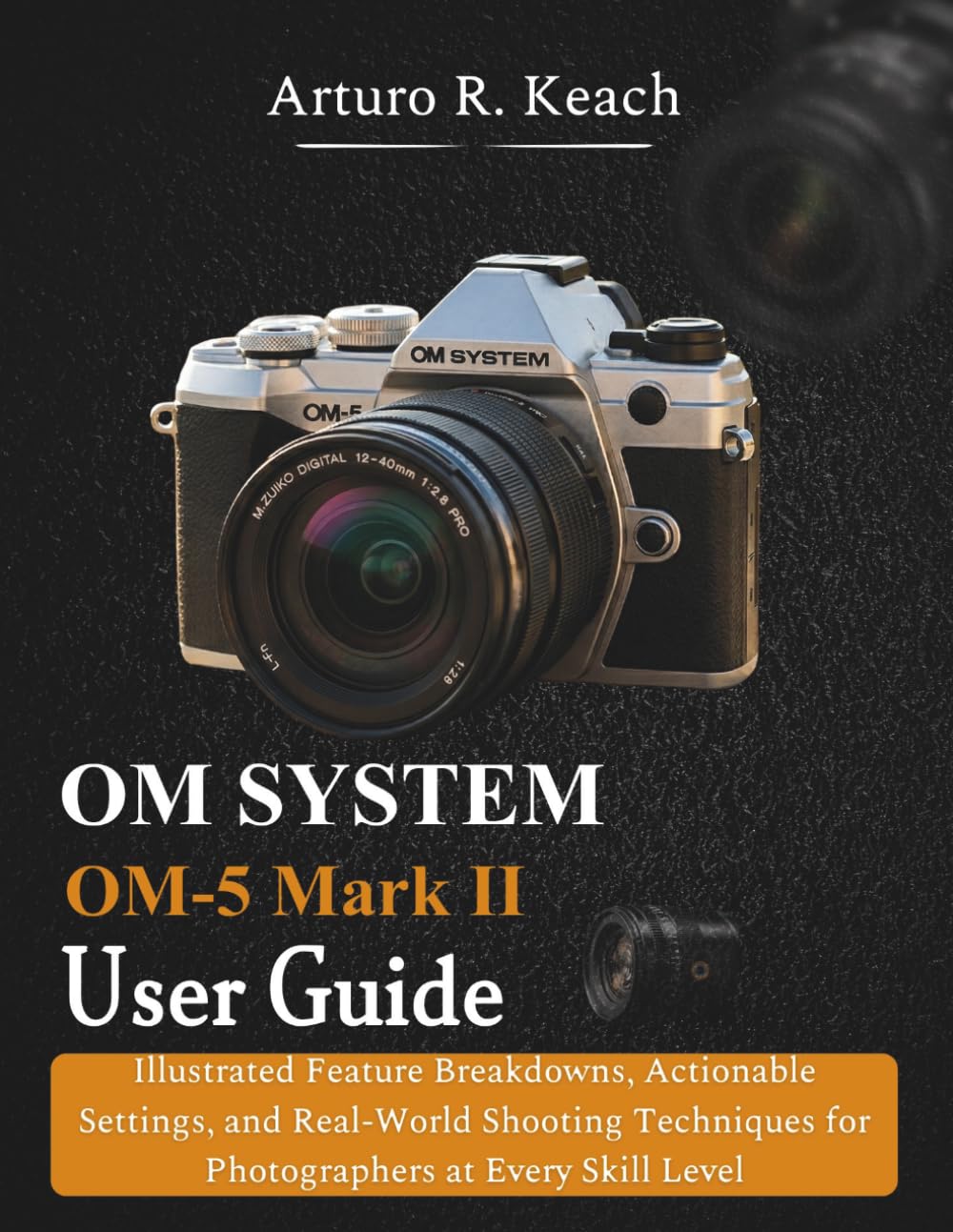 OM SYSTEM OM-5 Mark II User guide: Illustrated Feature Breakdowns, Actionable Settings, and Real-World Shooting Techniques for Photographers at Every Skill Level