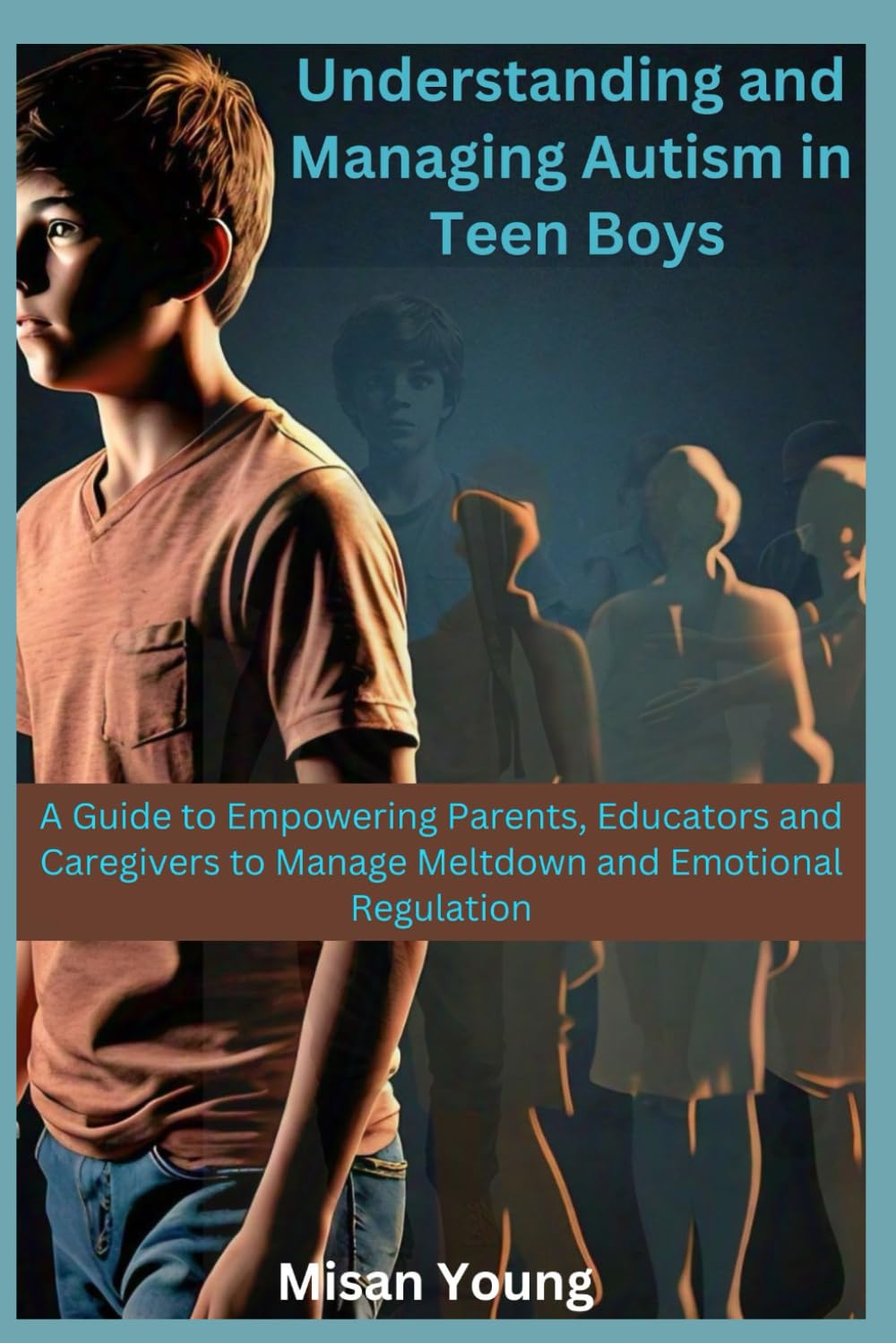 Understanding and Managing Autism in Teen Boys: A Guide to Empowering Parents, Educators and Caregivers to Manage Meltdown and Emotional Regulation