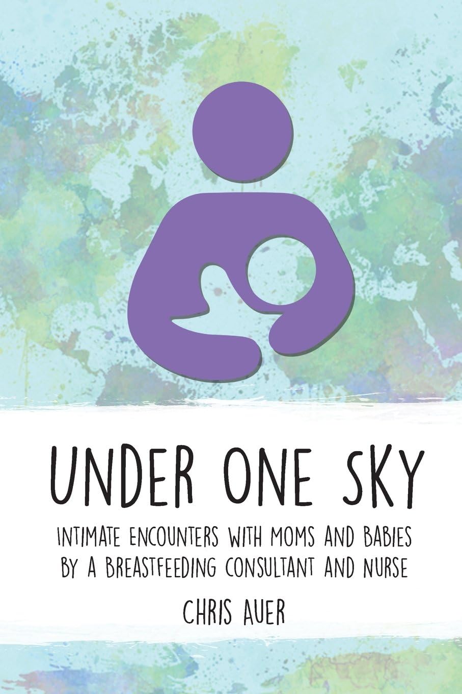 Under One Sky: Intimate Encounters with Moms and Babies by a Breastfeeding Consultant and Nurse