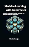 Machine Learning with Kubernetes: A Hands-On Guide to Building, Deploying, and Managing Intelligent Applications