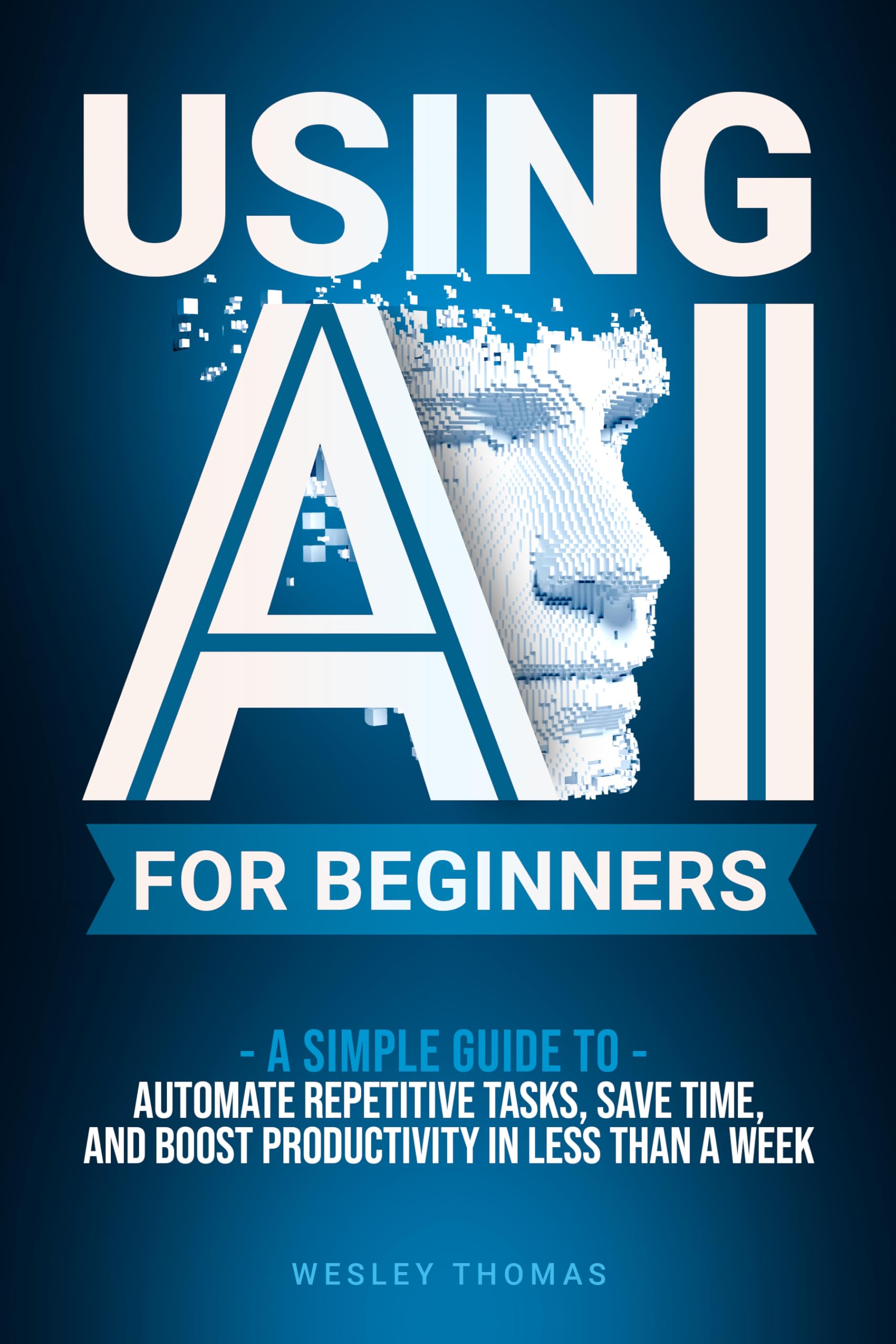 USING AI FOR BEGINNERS: A Simple Guide to Automate Repetitive Tasks, Save Time, and Boost Productivity in Less Then a Week