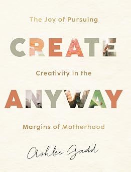 Create Anyway The Joy of Pursuing Creativity in the Margins of Motherhood