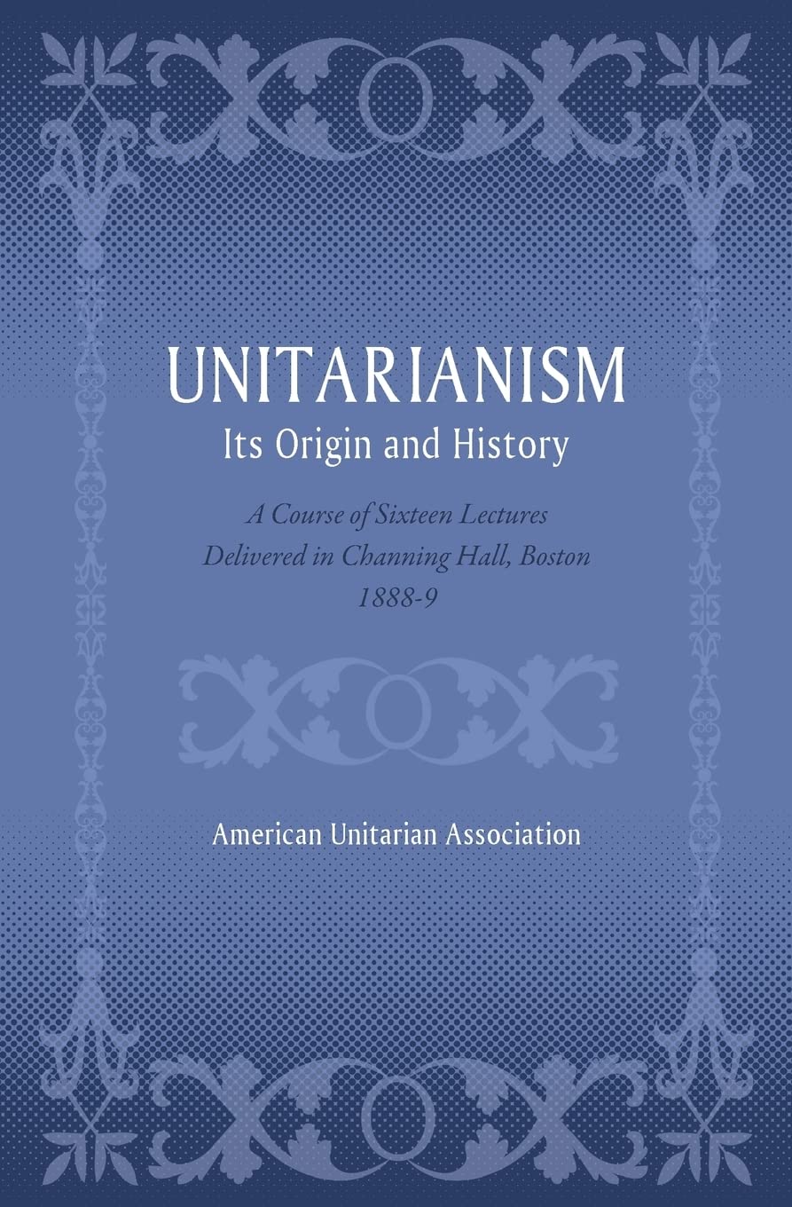 Unitarianism: Its Origin and History: A Course of Sixteen Lectures Delivered in Channing Hall, Boston, 1888-9