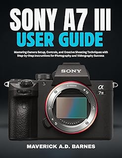 SONY A7 III USER GUIDE : Mastering Camera Setup, Controls, and Creative Shooting Techniques with Step-by-Step Instructions…