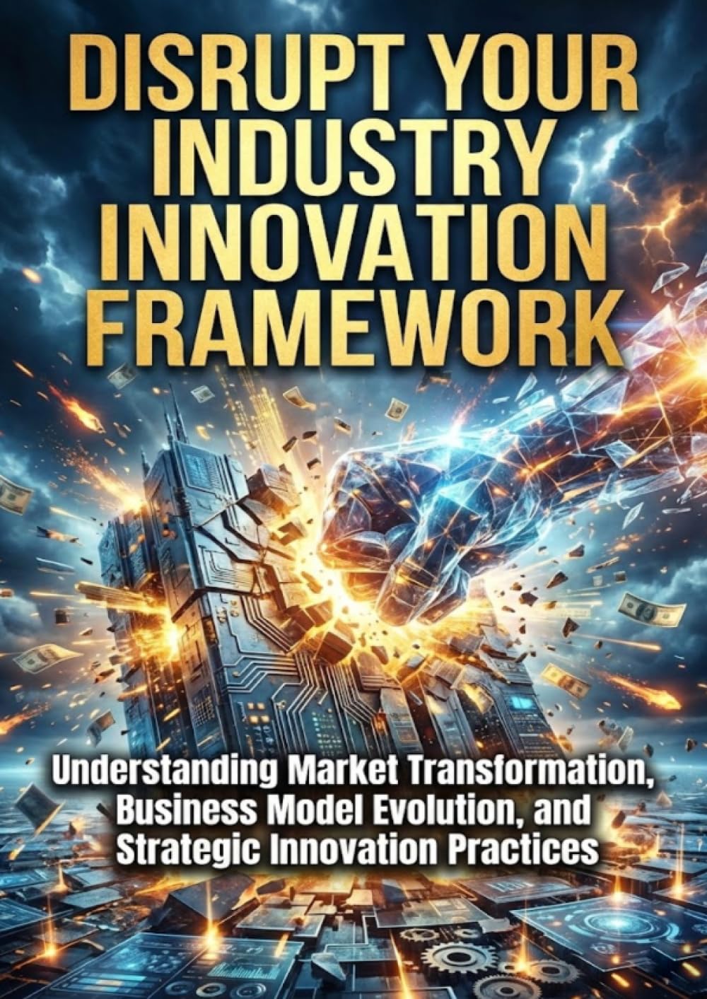 Disrupt Your Industry: Innovation Framework: Understanding Market Transformation, Business Model Evolution, and Strategic Innovation Practices