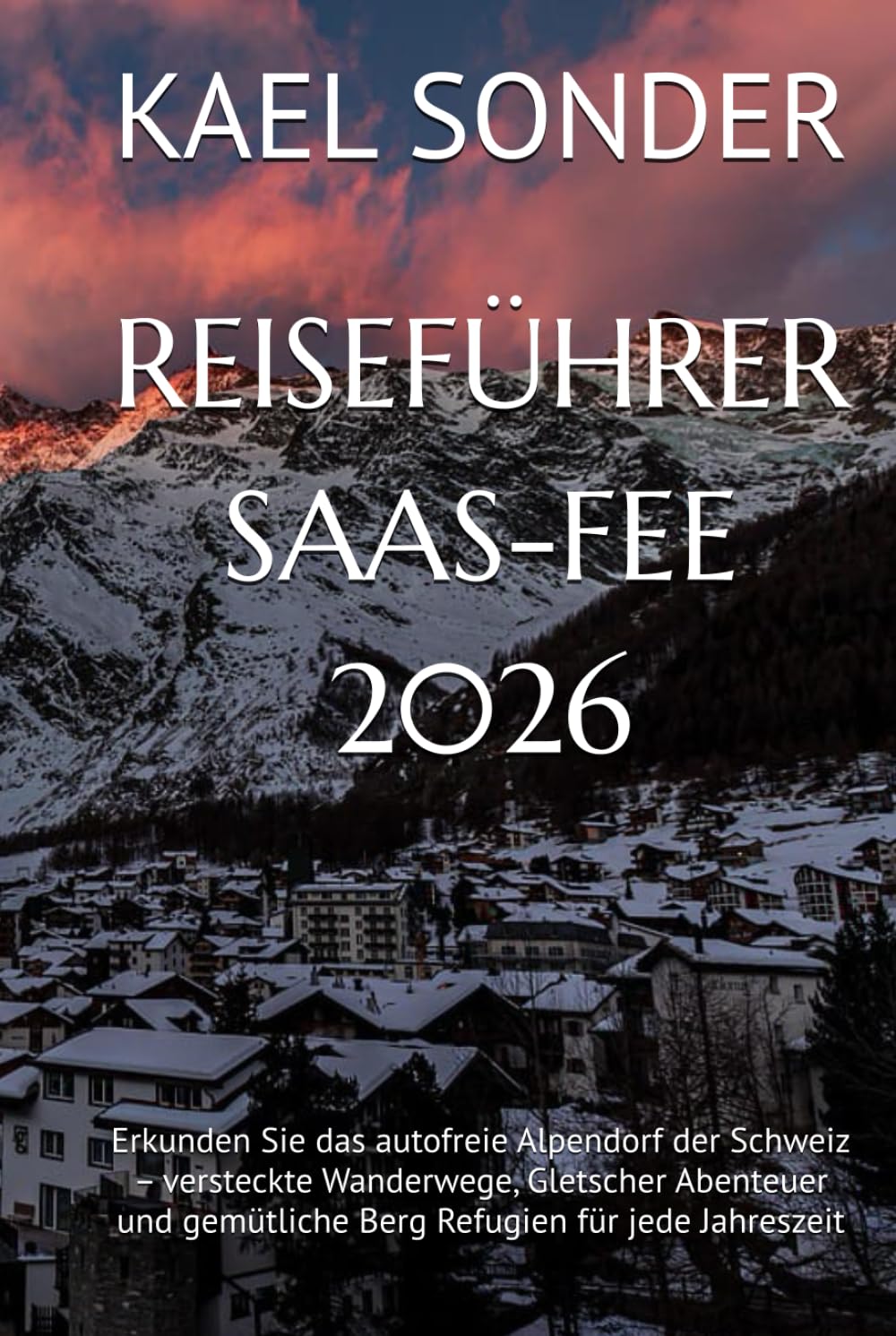 REISEFÜHRER SAAS-FEE 2026: Erkunden Sie das autofreie Alpendorf der Schweiz – versteckte Wanderwege, Gletscher Abenteuer und gemütliche Berg Refugien für jede Jahreszeit