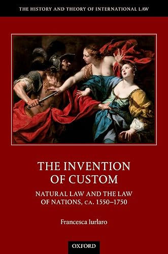 The Invention of Custom: Natural Law and the Law of Nations, ca. 1550-1750 (The History and Theory of International Law)