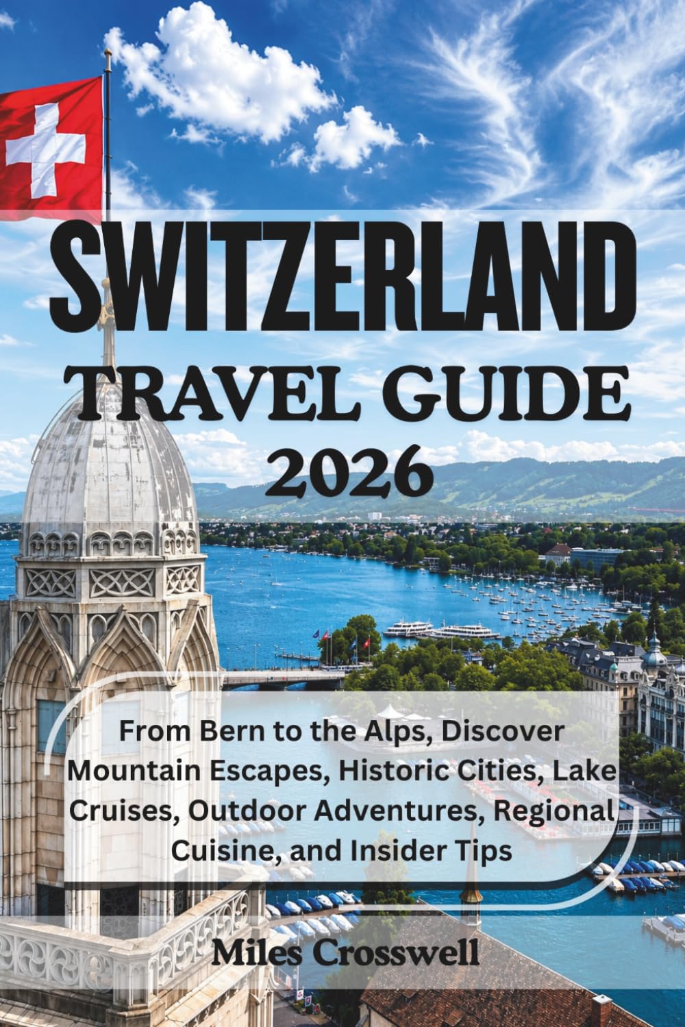 SWITZERLAND TRAVEL GUIDE 2026: From Bern to the Alps, Discover Mountain Escapes, Historic Cities, Lake Cruises, Outdoor Adventures, Regional Cuisine, and Insider Tips