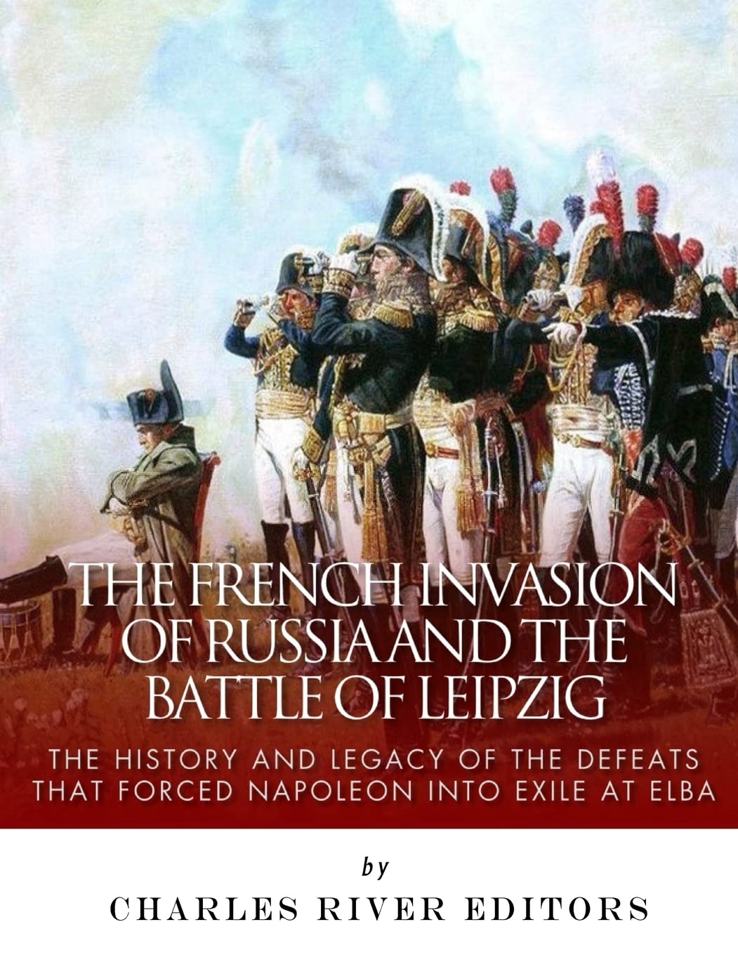The French Invasion of Russia and the Battle of Leipzig: The History and Legacy of the Defeats that Forced Napoleon into Exile at Elba
