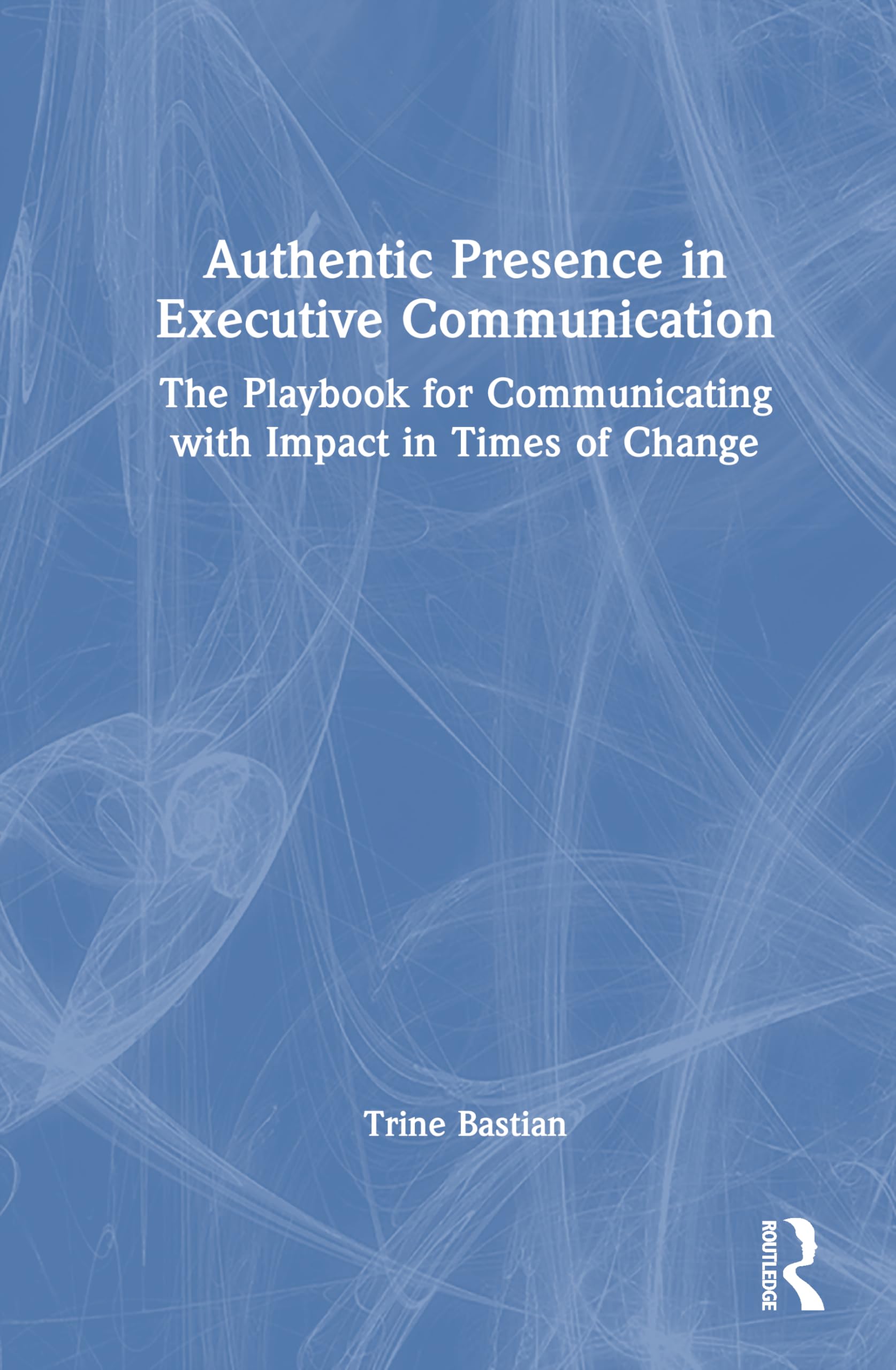 Authentic Presence in Executive Communication: The Playbook for Communicating with Impact in Times of Change
