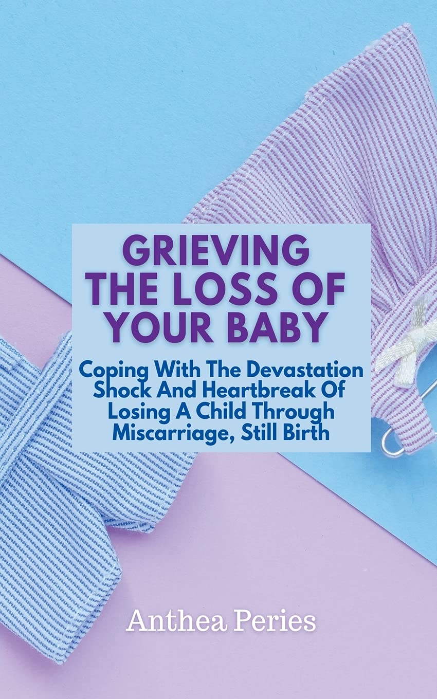 Grieving The Loss Of Your Baby: Coping With The Devastation Shock And Heartbreak Of Losing A Child Through Miscarriage, Still Birth (Grief, Bereavement, Death, Loss)