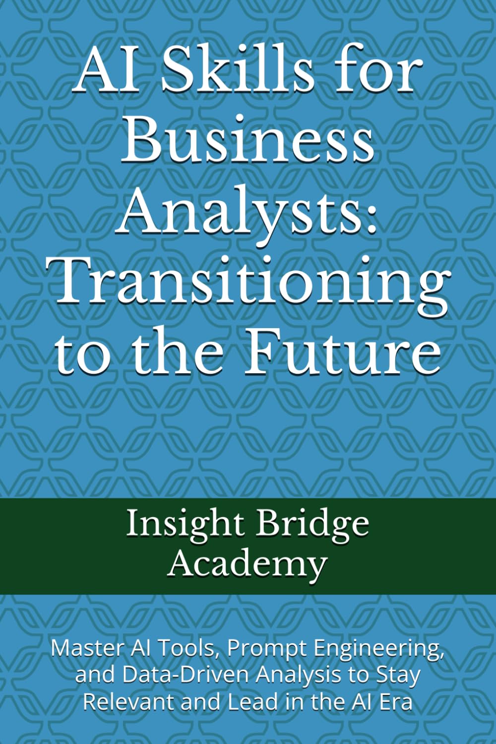 AI Skills for Business Analysts: Transitioning to the Future: Master AI Tools, Prompt Engineering, and Data-Driven Analysis to Stay Relevant and Lead in the AI Era