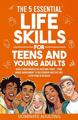 The 5 Essential Life Skills for Teens and Young Adults: Dominate Adulting &amp; Create Independence on Your Own Terms – From Money Management to Relationship Mastery and Everything In Between