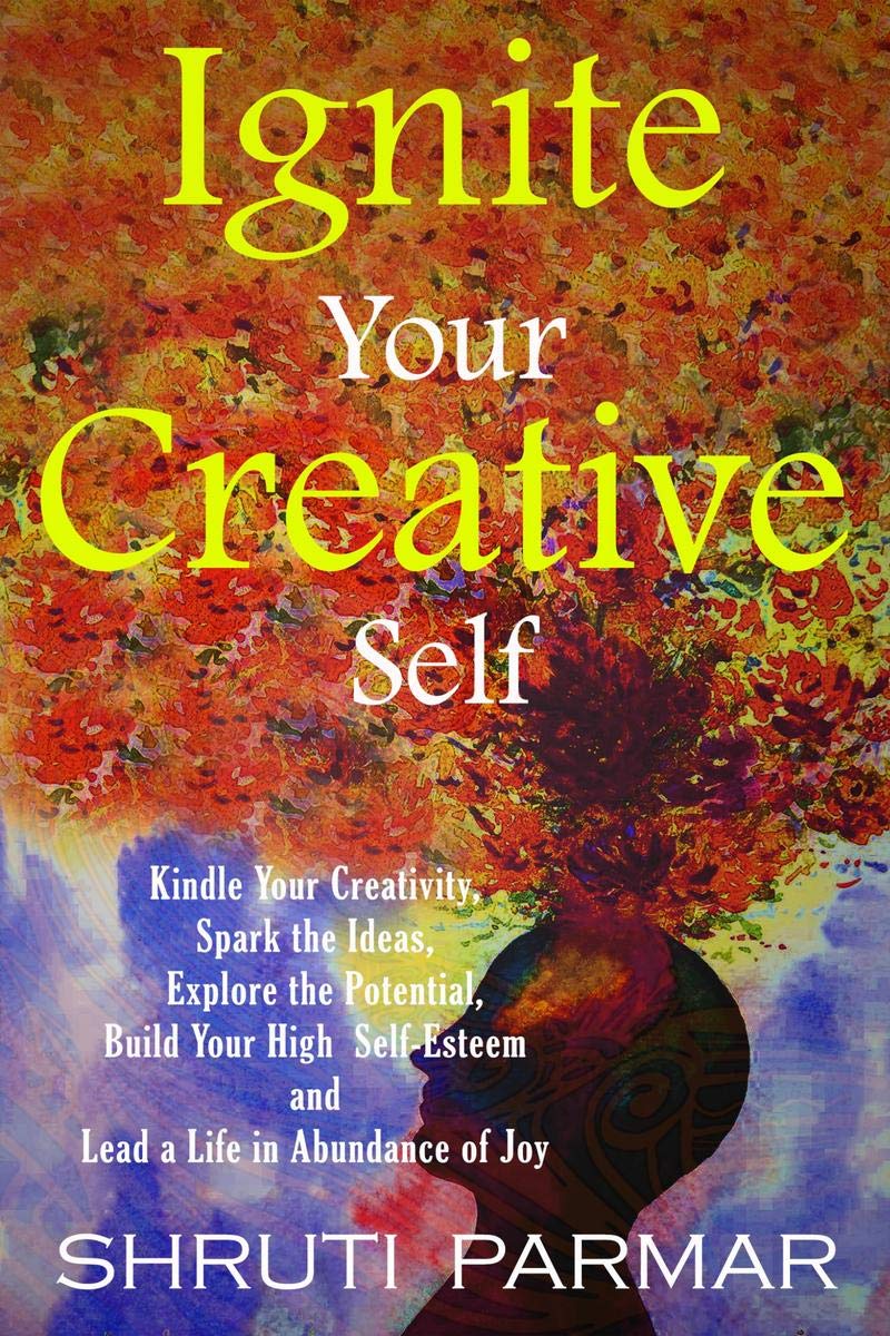 Ignite Your Creative Self : Kindle Your Creativity, Spark the Ideas, Explore the Potential, Build Your High Self- Esteem, and Lead a Life in Abundance of Joy