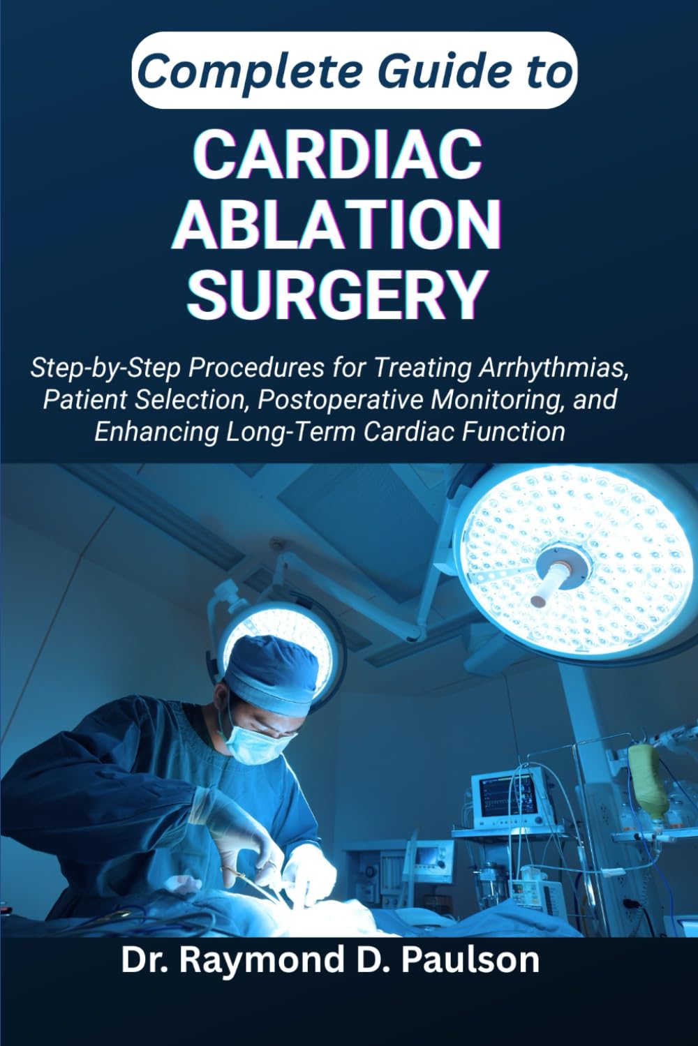 COMPLETE GUIDE TO CARDIAC ABLATION SURGERY: Step-by-Step Procedures for Treating Arrhythmias, Patient Selection, Postoperative Monitoring, and Enhancing Long-Term Cardiac Function