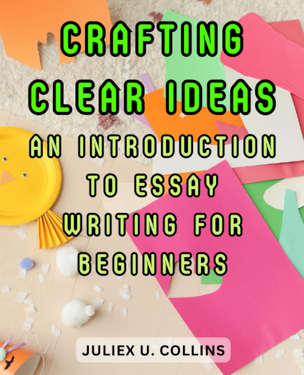 Crafting Clear Ideas: An Introduction to Essay Writing for Beginners: Unlock the Art of Expressive Writing and Navigate Your First Essays with Confidence