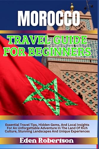 MOROCCO TRAVEL GUIDE FOR BEGINNERS: Essential Travel Tips, Hidden Gems, And Local Insights For An Unforgettable Adventure In The Land Of Rich Culture, Stunning Landscapes And Unique Experiences