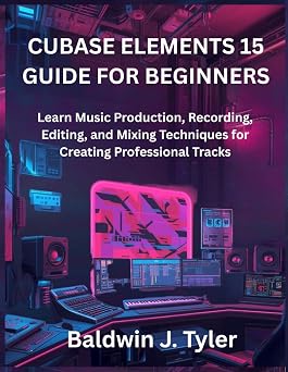 CUBASE ELEMENTS 15 GUIDE FOR BEGINNERS Learn Music Production, Recording, Editing, and Mixing Techniques for Creating Professional Tracks