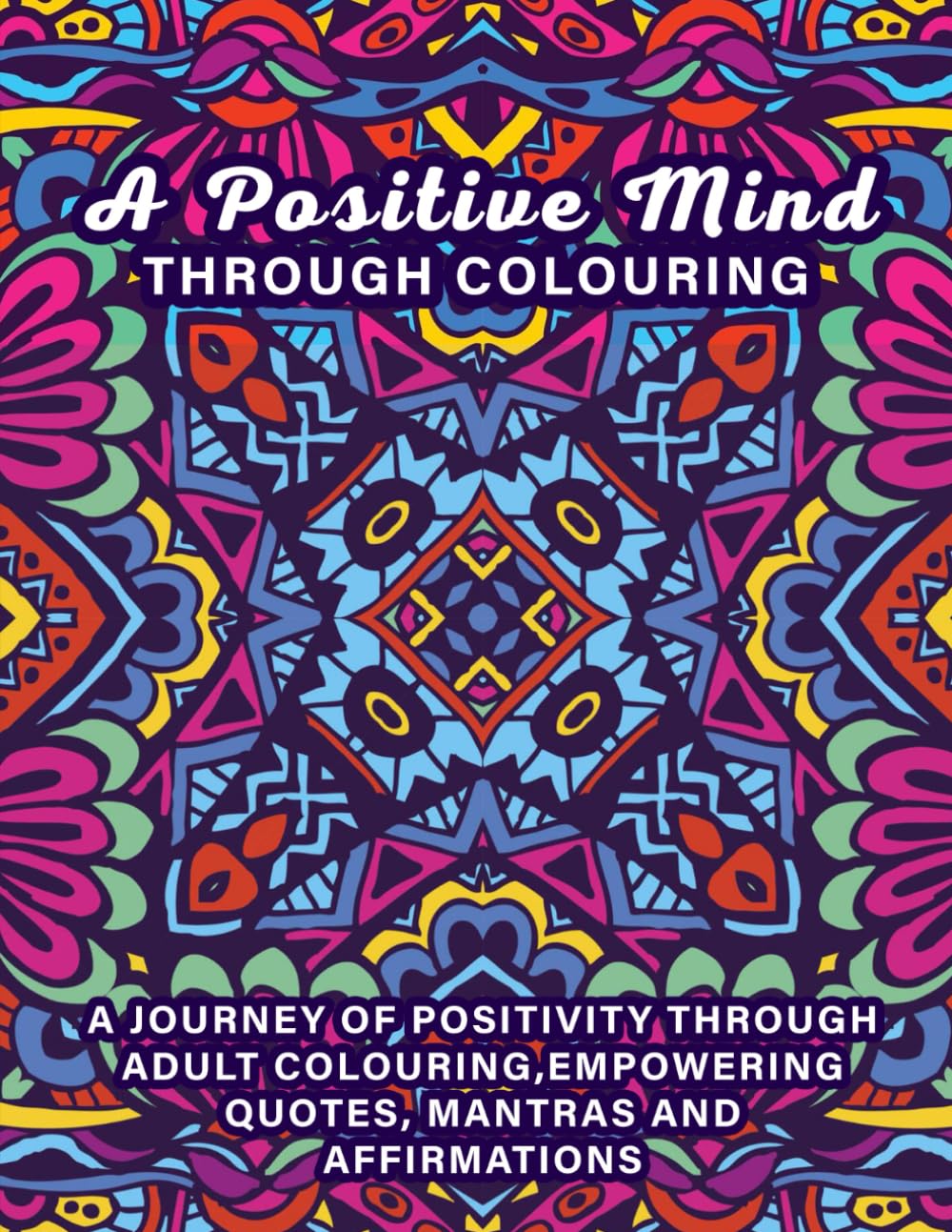 A Positive Mind Through Colouring: A Journey 0f Positivity through Adult Colouring, Empowering Quotes, Mantras and Affirmations.