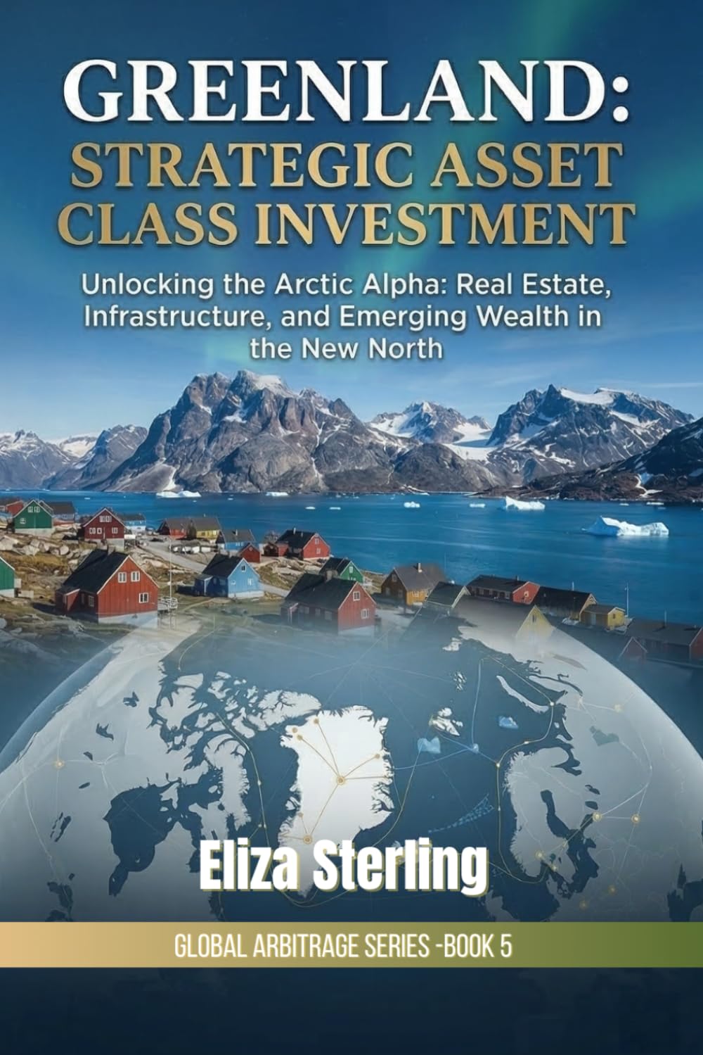 Greenland: Strategic Asset Class Investment: Unlocking the Arctic Alpha: Real Estate, Infrastructure, and Emerging Wealth in the New North (The Global Arbitrage Series)