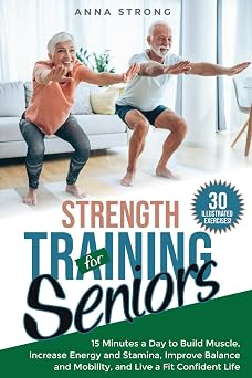 Strength Training for Seniors 15 Minutes a Day to Build Muscle, Increase Energy and Stamina, Improve Balance and Mobility, and Live a Fit Confident Life