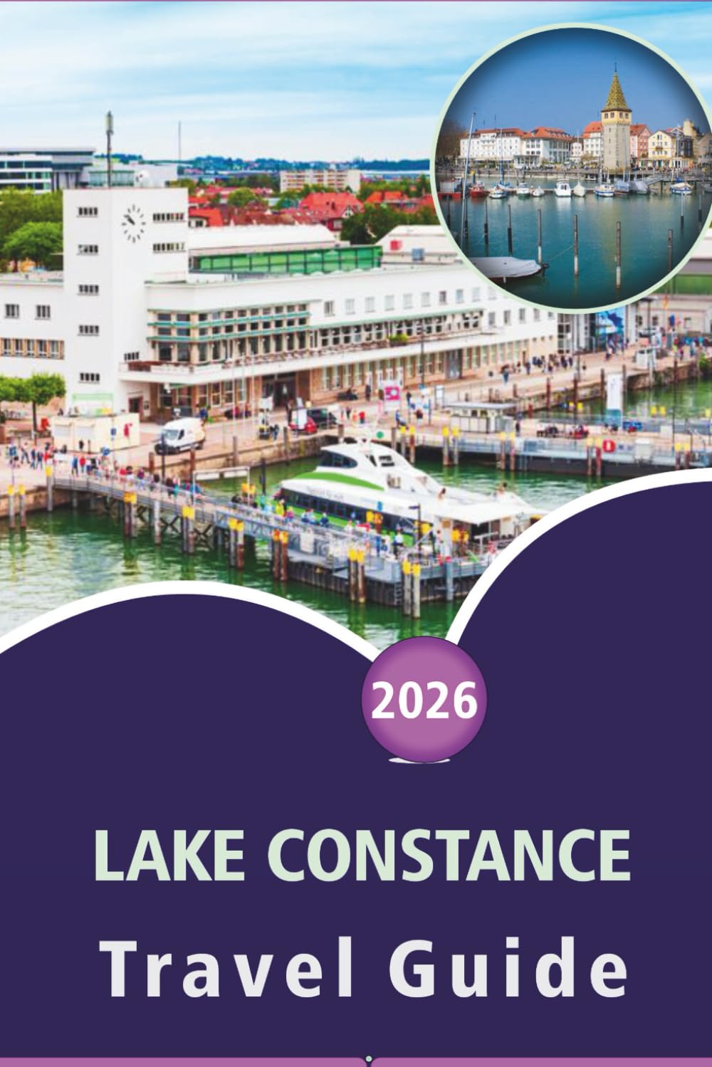 LAKE CONSTANCE TRAVEL GUIDE 2026: Exploring Alpine Towns, Scenic Islands, Top Attractions, Things to do, Outdoor Adventures, Cuisine and Local Culture Across Germany, Switzerland, and Austria