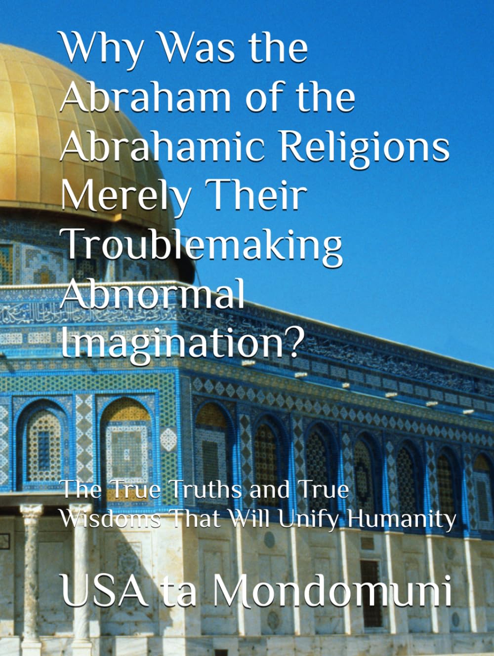Why Was the Abraham of the Abrahamic Religions Merely Their Troublemaking Abnormal Imagination?: The True Truths and True Wisdoms That Will Unify Humanity