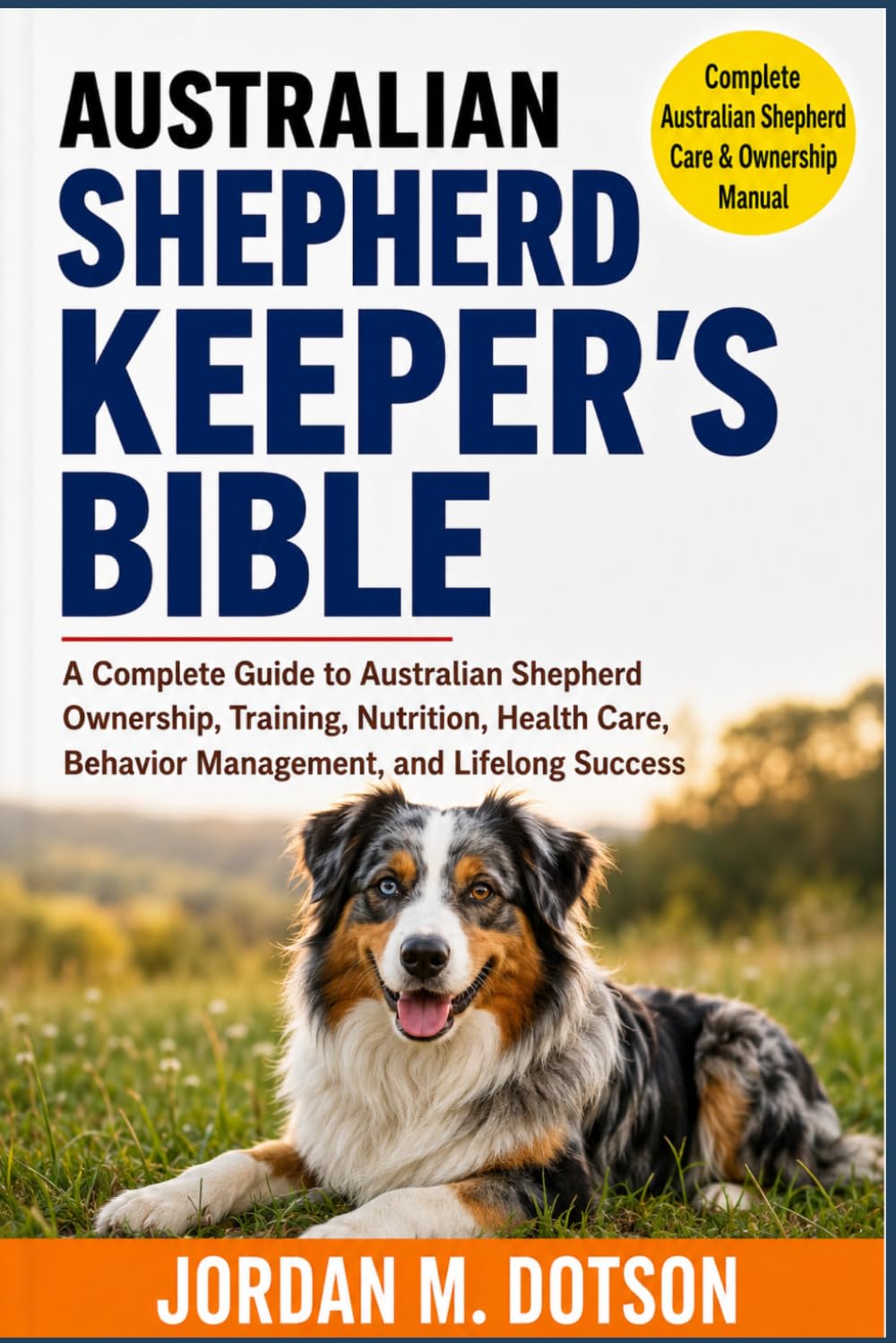 AUSTRALIAN SHEPHERD KEEPER'S BIBLE: A Complete Guide to Australian Shepherd Ownership, Training, Nutrition, Health Care, Behavior Management, and Lifelong Success