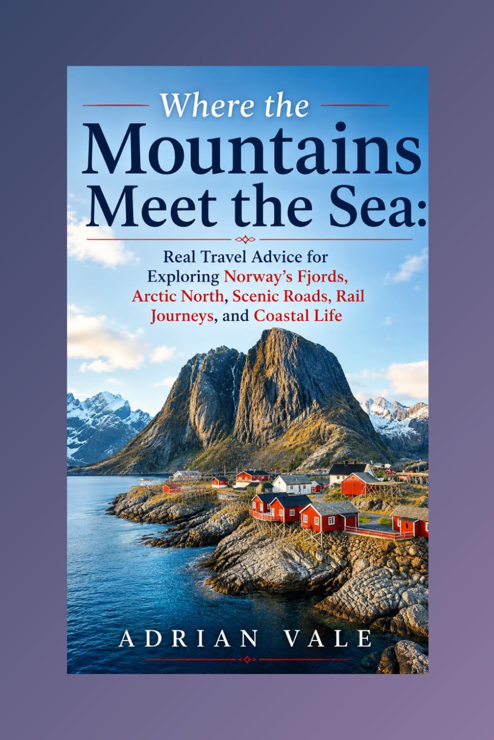 Where the Mountains Meet the Sea: Real Travel Advice for Exploring Norway’s Fjords, Arctic North, Scenic Roads, Rail Journeys, and Coastal Life