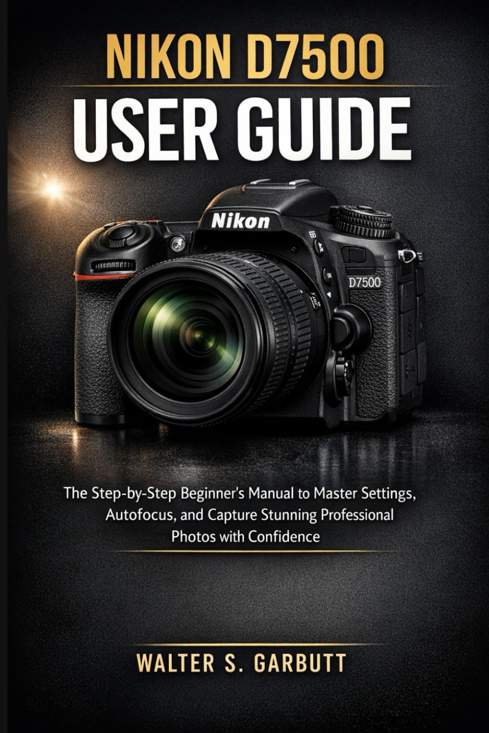 NIKON D7500 USER GUIDE: The Step-by-Step Beginner’s Manual to Master Settings, Autofocus, and Capture Stunning Professional Photos with Confidence