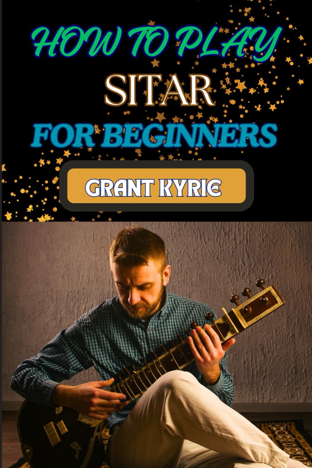 HOW TO PLAY SITAR FOR BEGINNERS: Essential Guide To Mastering Traditional Indian Music, Techniques, And Tuning Tips