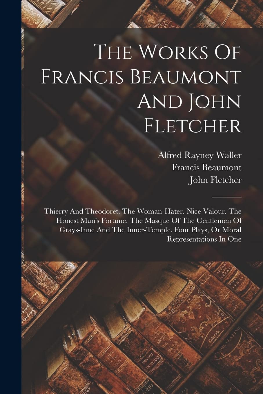 The Works Of Francis Beaumont And John Fletcher: Thierry And Theodoret. The Woman-hater. Nice Valour. The Honest Man's Fortune. The Masque Of The ... Four Plays, Or Moral Representations In One