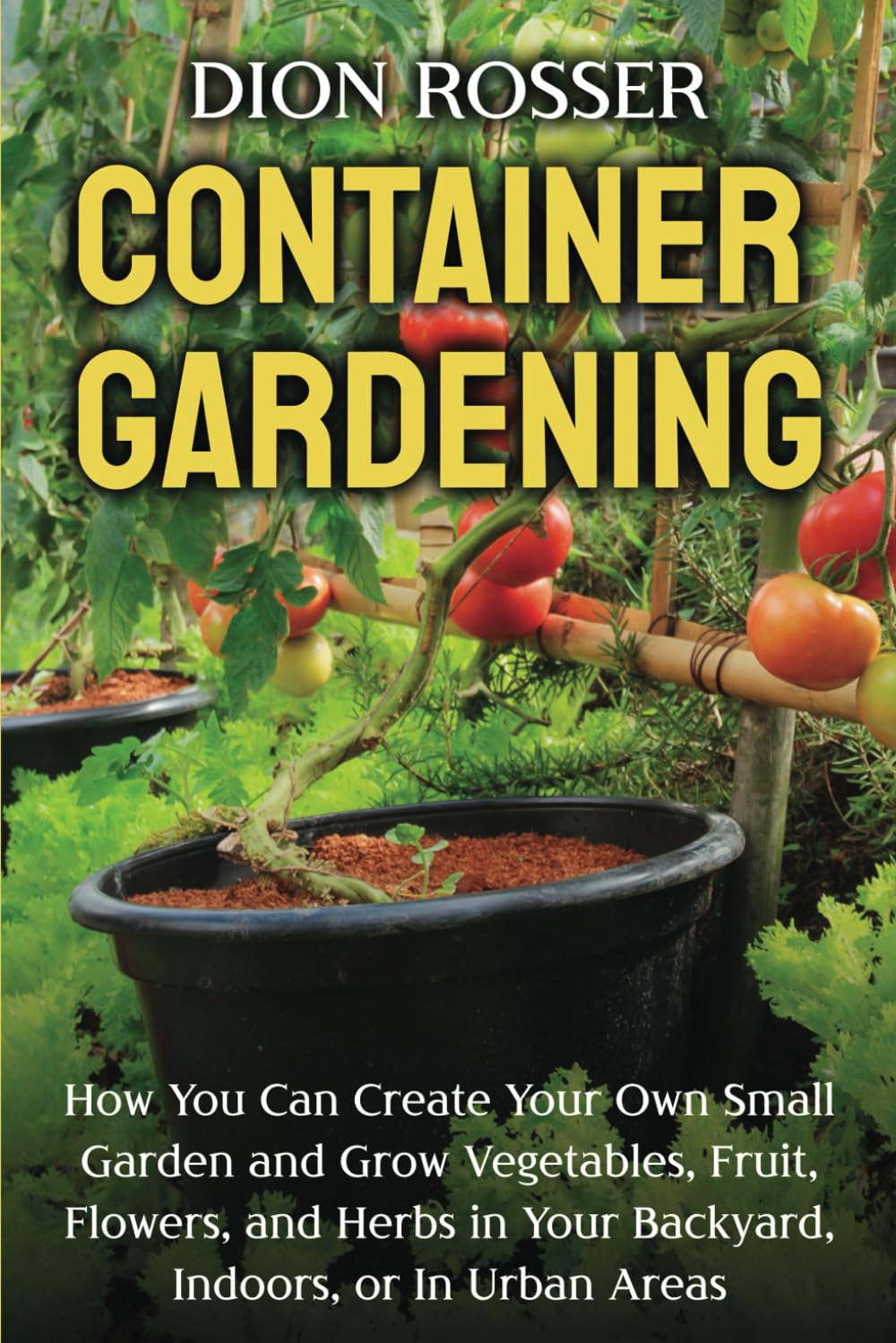 Container Gardening: How You Can Create Your Own Small Garden and Grow Vegetables, Fruit, Flowers, and Herbs in Your Backyard, Indoors, or In Urban
