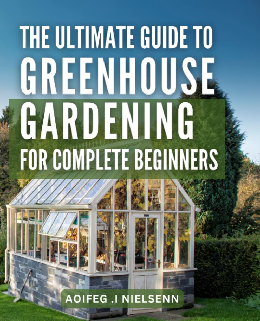 The Ultimate Guide to Greenhouse Gardening for Complete Beginners: Learn How to Build and Maintain Your Own Greenhouse, with Step-by-Step Instructions for Growing Fruits, Vegetables and more